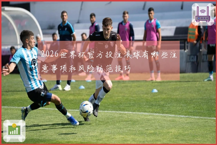 2026世界杯官方投注滚球有哪些注意事项和风险防范技巧